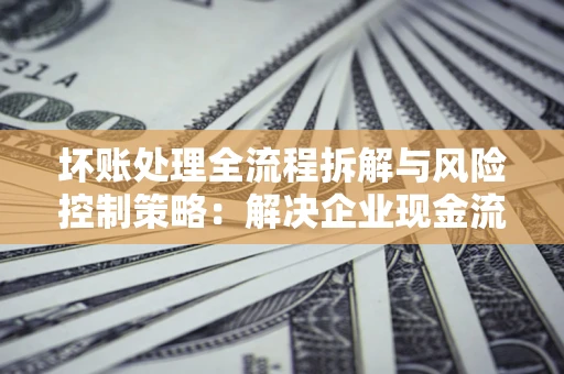 北京坏账处理全流程拆解与风险控制策略：解决企业现金流顽疾的实战指南